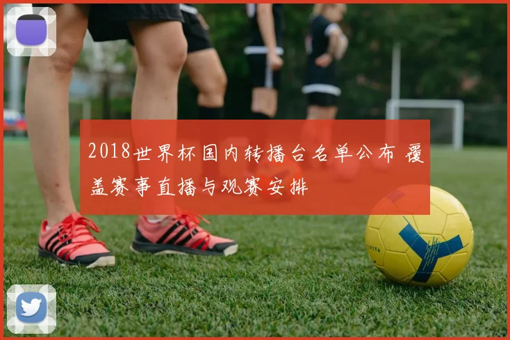 2018世界杯国内转播台名单公布 覆盖赛事直播与观赛安排