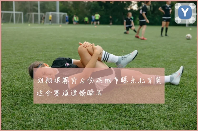 刘翔退赛背后伤病细节曝光北京奥运会赛道遗憾瞬间