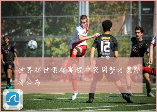 世界杯世俱杯赛程冲突调整方案即将公布