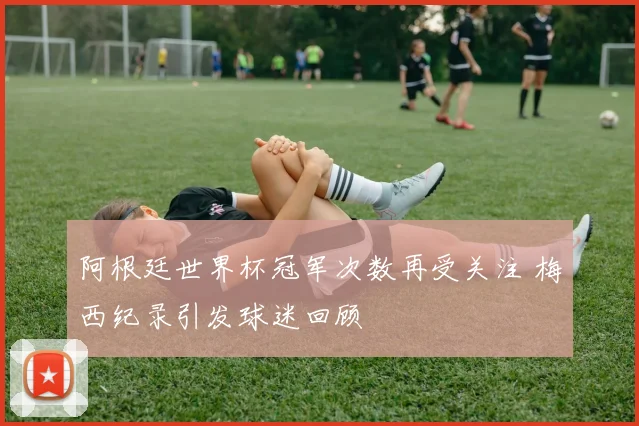 阿根廷世界杯冠军次数再受关注 梅西纪录引发球迷回顾