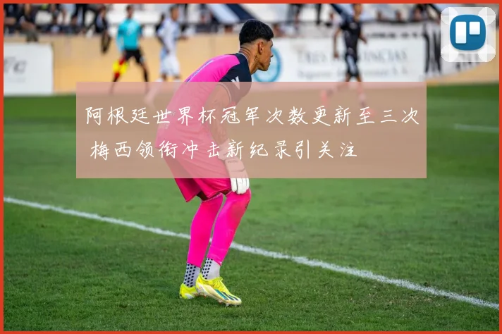 阿根廷世界杯冠军次数更新至三次 梅西领衔冲击新纪录引关注