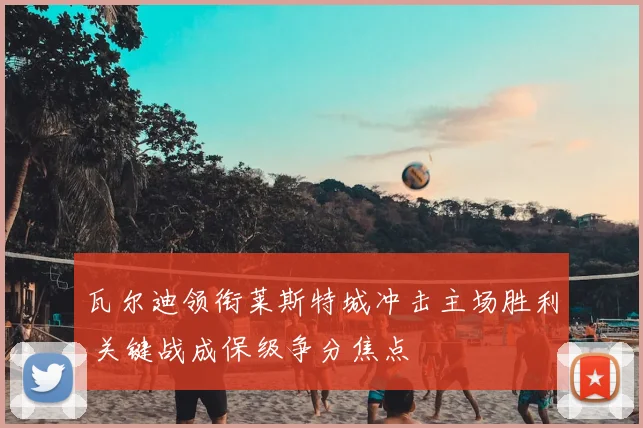 瓦尔迪领衔莱斯特城冲击主场胜利 关键战成保级争分焦点
