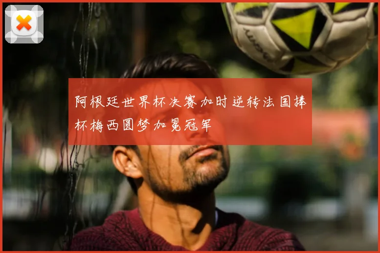 阿根廷世界杯决赛加时逆转法国捧杯梅西圆梦加冕冠军