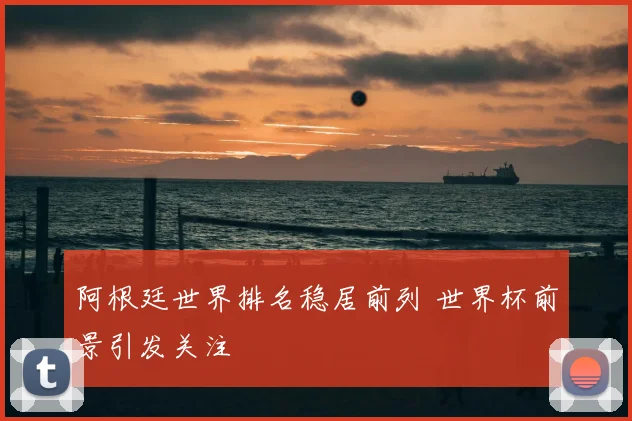 阿根廷世界排名稳居前列 世界杯前景引发关注