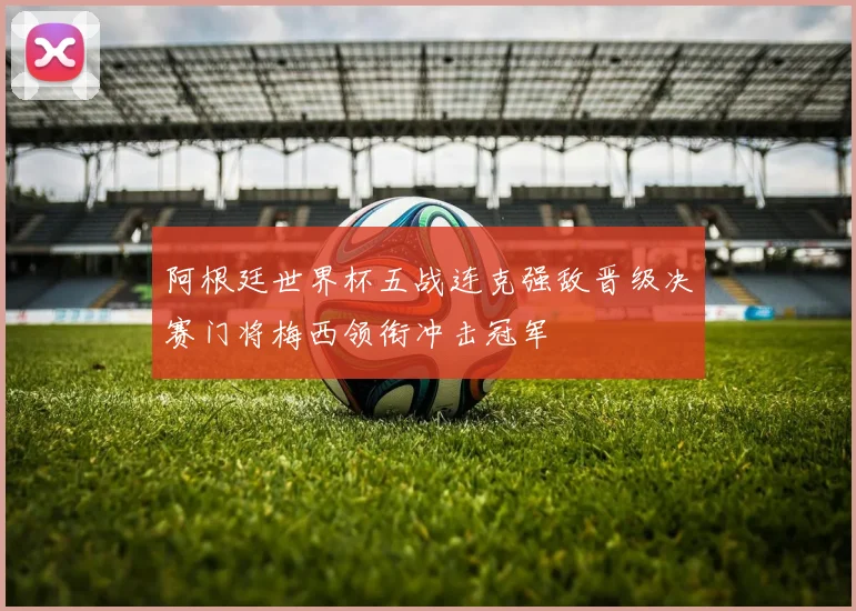 阿根廷世界杯五战连克强敌晋级决赛门将梅西领衔冲击冠军