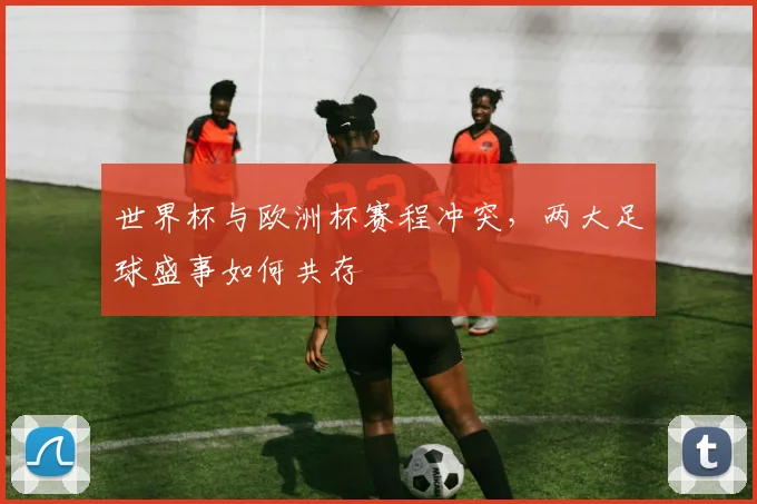 世界杯与欧洲杯赛程冲突,两大足球盛事如何共存