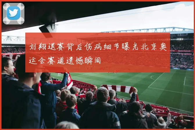 刘翔退赛背后伤病细节曝光北京奥运会赛道遗憾瞬间
