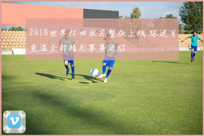 2018世界杯回放完整版上线 球迷可重温全部精彩赛事进程