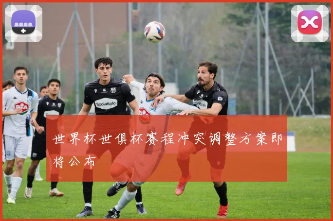 世界杯世俱杯赛程冲突调整方案即将公布