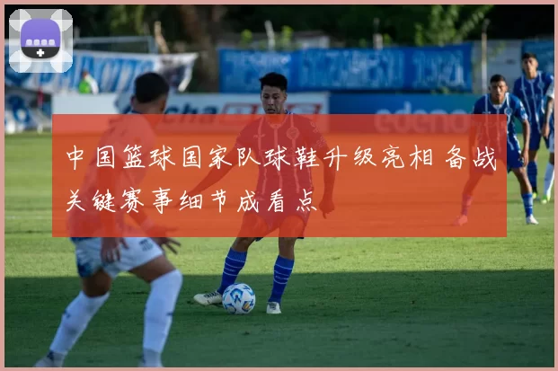 中国篮球国家队球鞋升级亮相 备战关键赛事细节成看点