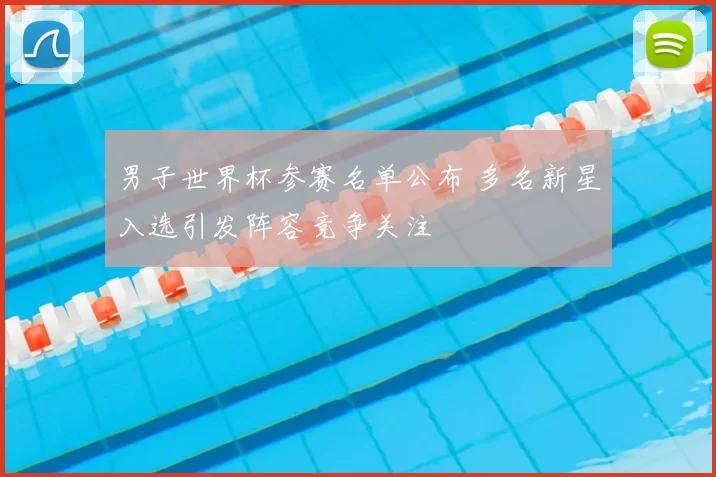 男子世界杯参赛名单公布 多名新星入选引发阵容竞争关注