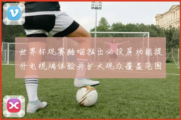 世界杯观赛酷喵推出必投屏功能提升电视端体验并扩大观众覆盖范围