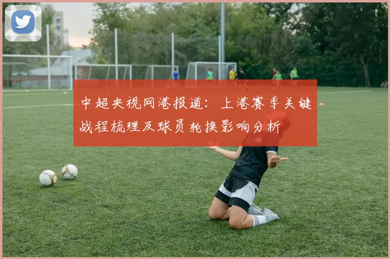 中超央视网港报道：上港赛季关键战程梳理及球员轮换影响分析