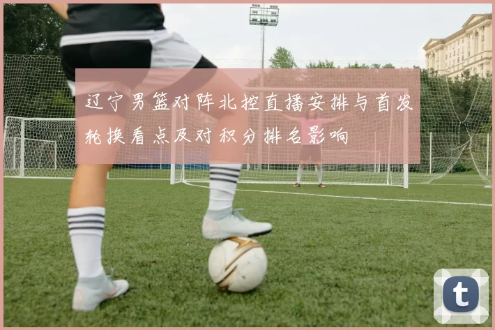 辽宁男篮对阵北控直播安排与首发轮换看点及对积分排名影响