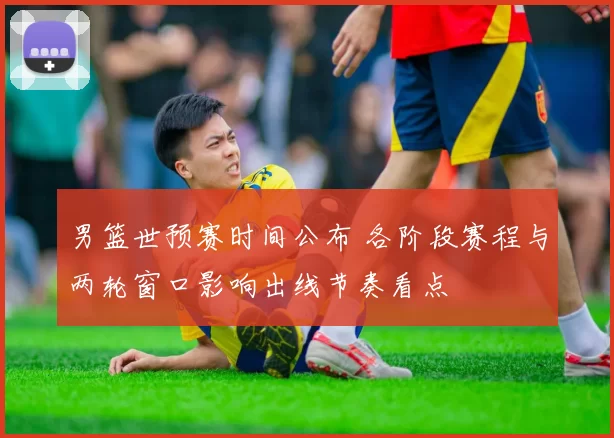 男篮世预赛时间公布 各阶段赛程与两轮窗口影响出线节奏看点