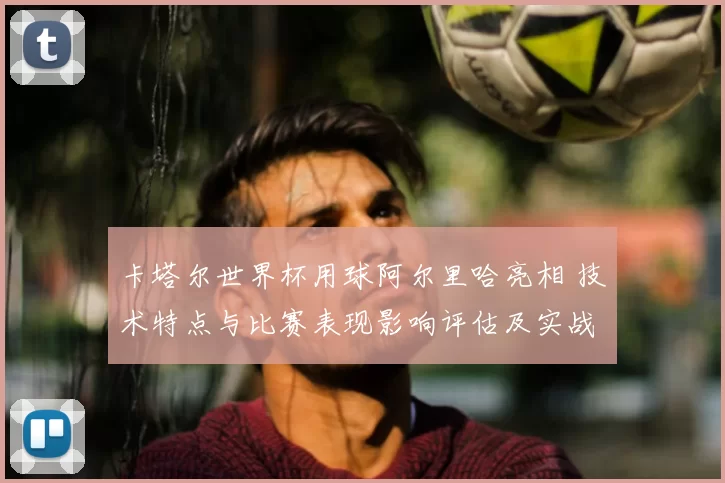 卡塔尔世界杯用球阿尔里哈亮相 技术特点与比赛表现影响评估及实战适配要点