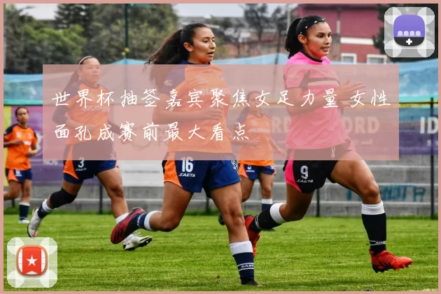世界杯抽签嘉宾聚焦女足力量 女性面孔成赛前最大看点