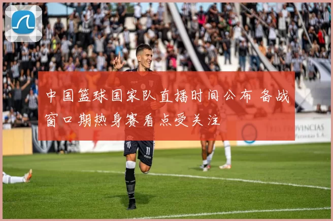 中国篮球国家队直播时间公布 备战窗口期热身赛看点受关注