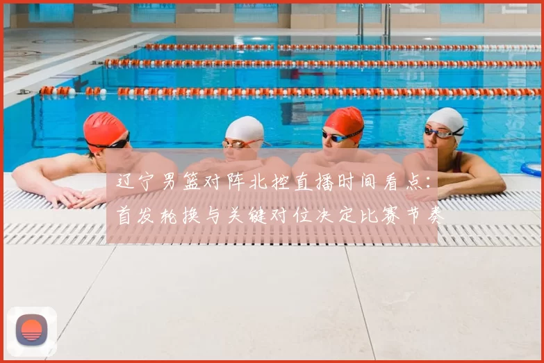 辽宁男篮对阵北控直播时间看点：首发轮换与关键对位决定比赛节奏