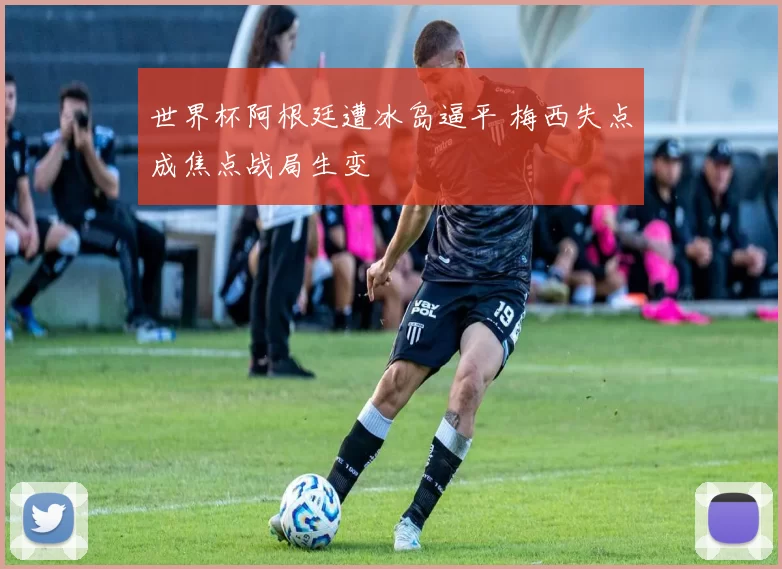 世界杯阿根廷遭冰岛逼平 梅西失点成焦点战局生变