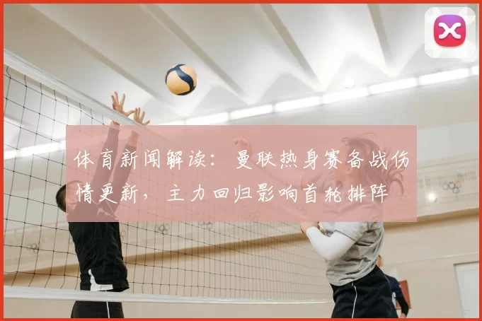 体育新闻解读：曼联热身赛备战伤情更新，主力回归影响首轮排阵