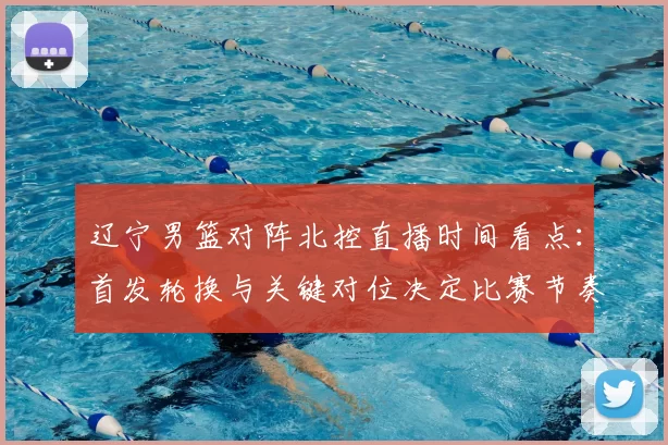 辽宁男篮对阵北控直播时间看点：首发轮换与关键对位决定比赛节奏