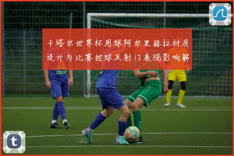 卡塔尔世界杯用球阿尔里赫拉材质设计与比赛控球及射门表现影响解读