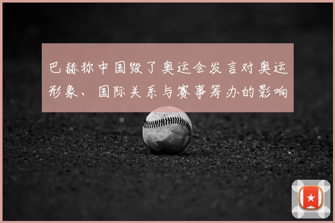 巴赫称中国毁了奥运会发言对奥运形象、国际关系与赛事筹办的影响解读