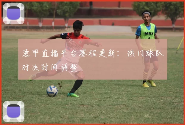 意甲直播平台赛程更新：热门球队对决时间调整