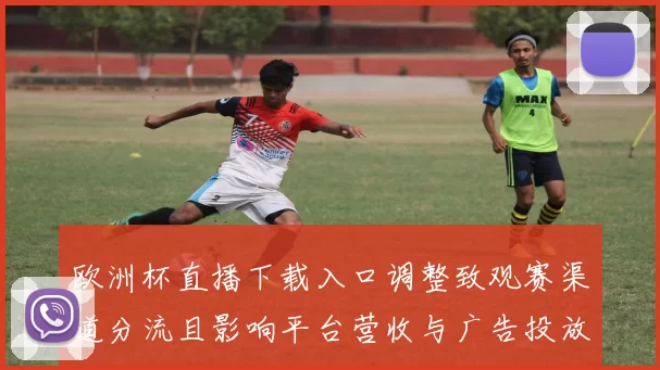 欧洲杯直播下载入口调整致观赛渠道分流且影响平台营收与广告投放