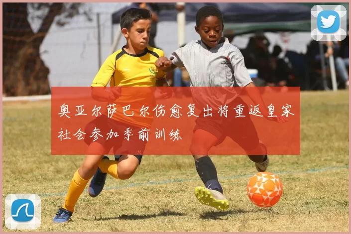 奥亚尔萨巴尔伤愈复出将重返皇家社会参加季前训练