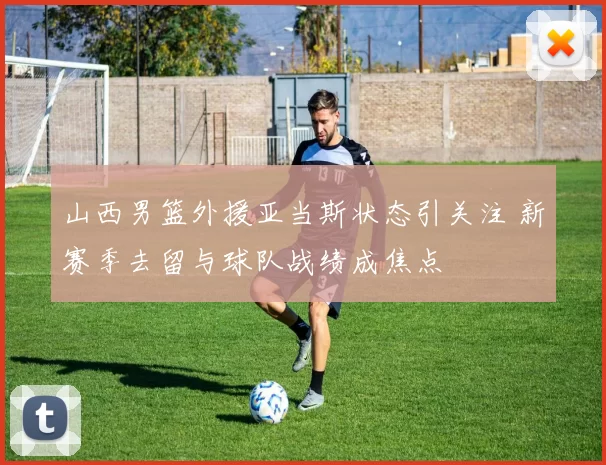 山西男篮外援亚当斯状态引关注 新赛季去留与球队战绩成焦点