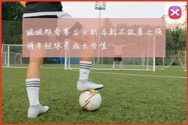 波波维奇赛后分析马刺不敌勇士强调年轻球员成长价值