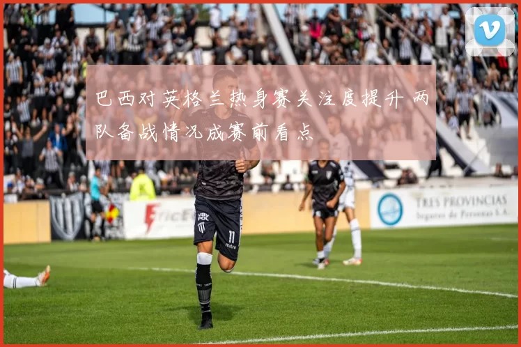 巴西对英格兰热身赛关注度提升 两队备战情况成赛前看点