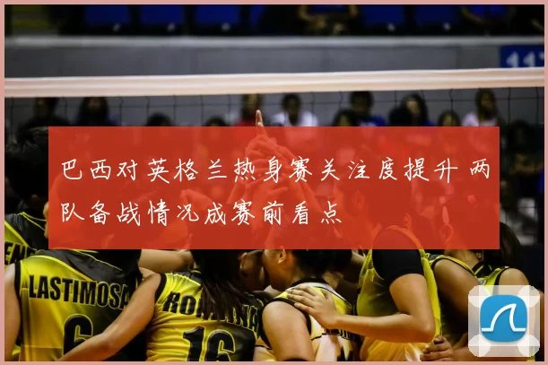 巴西对英格兰热身赛关注度提升 两队备战情况成赛前看点