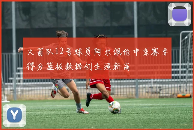 火箭队12号球员阿尔佩伦申京赛季得分篮板数据创生涯新高