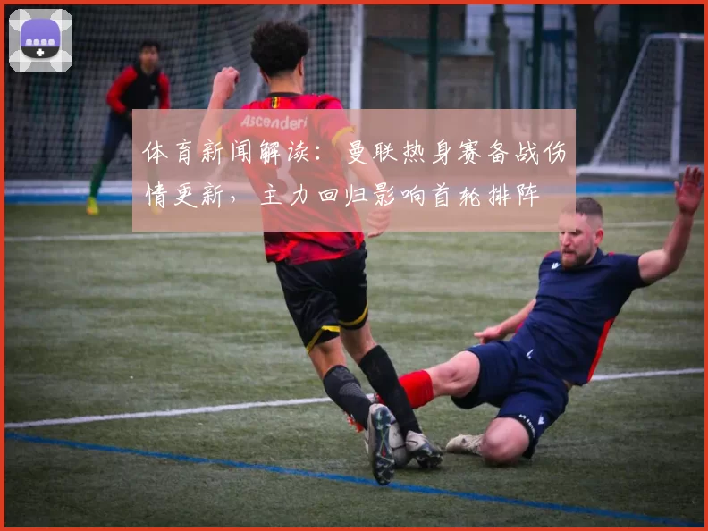 体育新闻解读：曼联热身赛备战伤情更新，主力回归影响首轮排阵