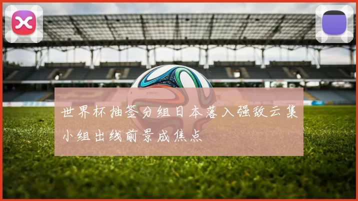 世界杯抽签分组日本落入强敌云集小组出线前景成焦点