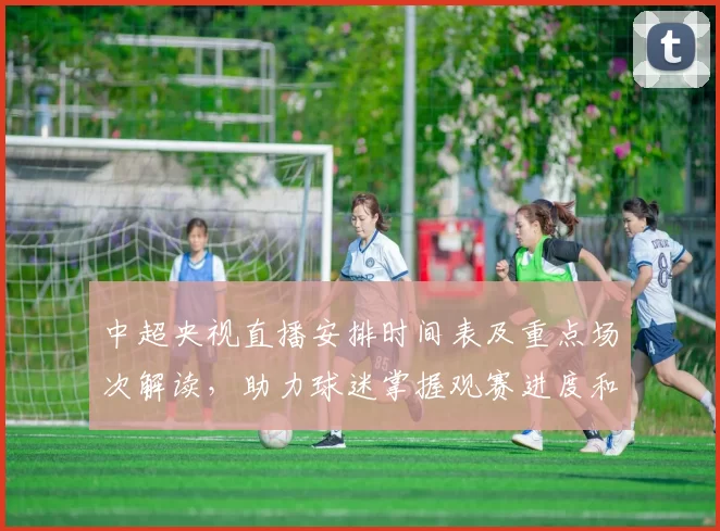 中超央视直播安排时间表及重点场次解读，助力球迷掌握观赛进度和赛程信息