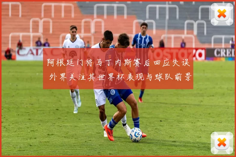 阿根廷门将马丁内斯赛后回应失误 外界关注其世界杯表现与球队前景