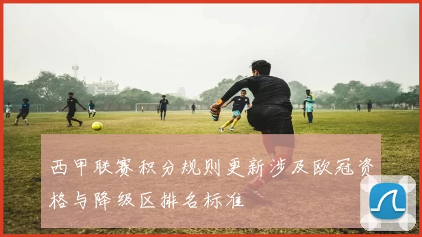 西甲联赛积分规则更新涉及欧冠资格与降级区排名标准