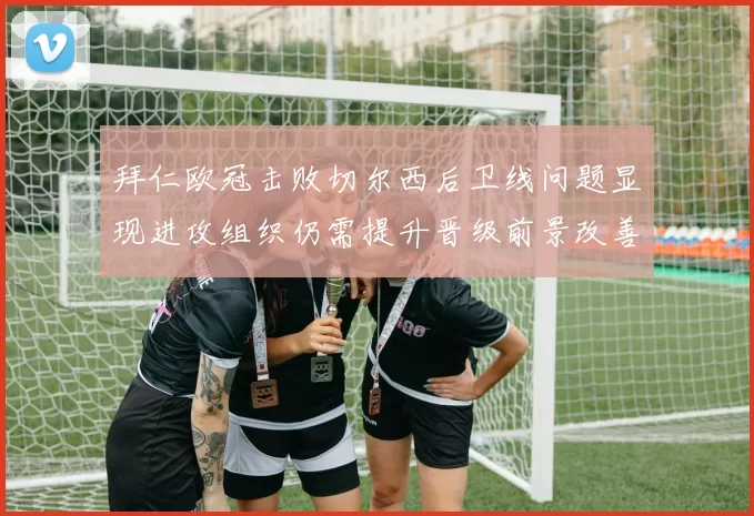 拜仁欧冠击败切尔西后卫线问题显现进攻组织仍需提升晋级前景改善